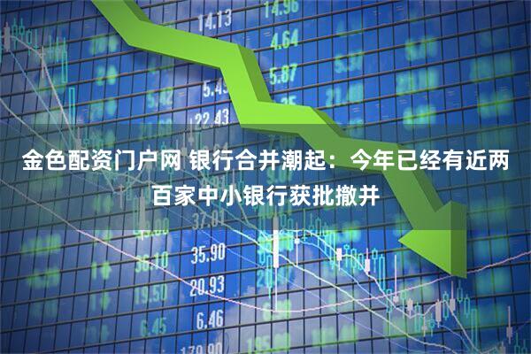 金色配资门户网 银行合并潮起：今年已经有近两百家中小银行获批撤并