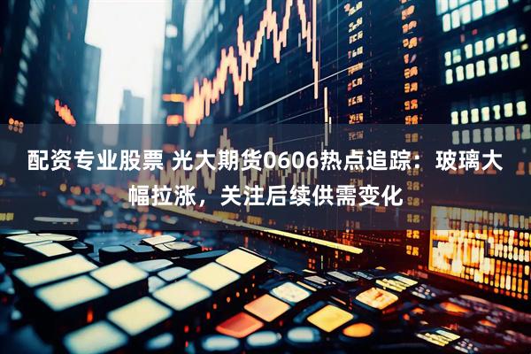 配资专业股票 光大期货0606热点追踪：玻璃大幅拉涨，关注后续供需变化