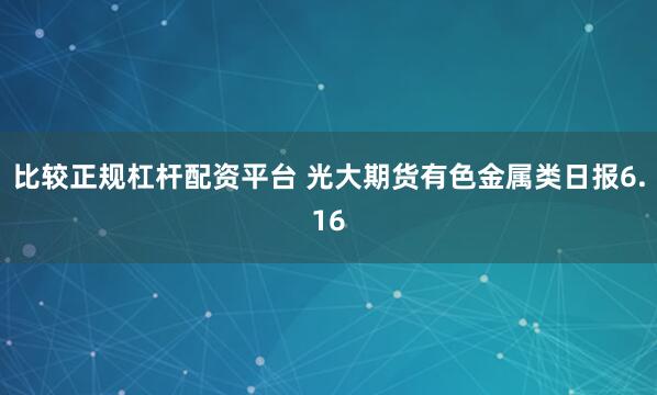 比较正规杠杆配资平台 光大期货有色金属类日报6.16