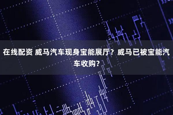 在线配资 威马汽车现身宝能展厅？威马已被宝能汽车收购？