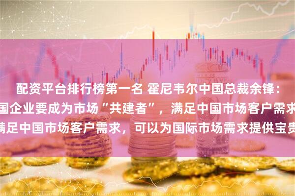 配资平台排行榜第一名 霍尼韦尔中国总裁余锋：中国市场要求很高，跨国企业要成为市场“共建者”，满足中国市场客户需求，可以为国际市场需求提供宝贵经验