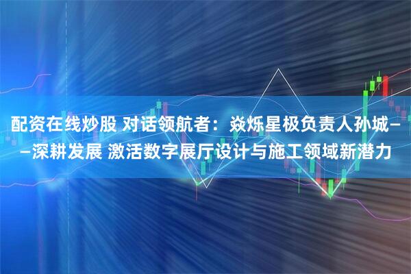 配资在线炒股 对话领航者：焱烁星极负责人孙城——深耕发展 激活数字展厅设计与施工领域新潜力