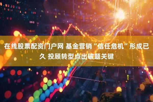 在线股票配资门户网 基金营销“信任危机”形成已久 投顾转型点出破题关键