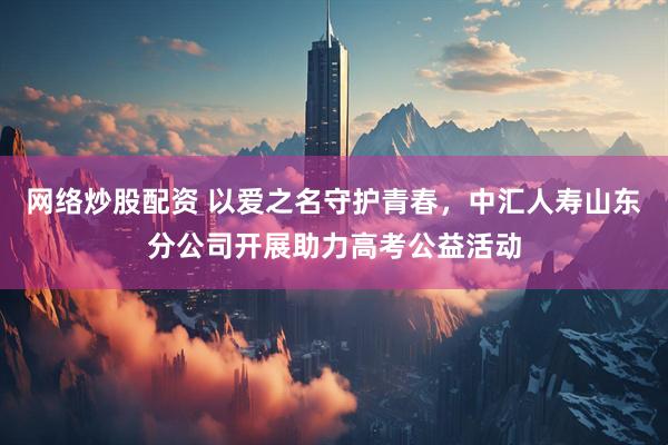 网络炒股配资 以爱之名守护青春，中汇人寿山东分公司开展助力高考公益活动