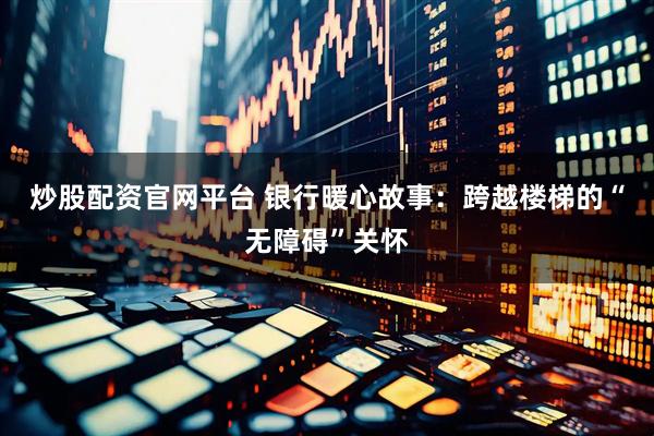 炒股配资官网平台 银行暖心故事：跨越楼梯的“无障碍”关怀