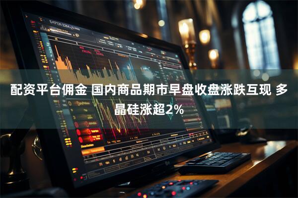 配资平台佣金 国内商品期市早盘收盘涨跌互现 多晶硅涨超2%