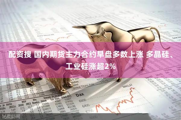 配资搜 国内期货主力合约早盘多数上涨 多晶硅、工业硅涨超2%