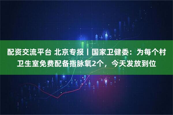 配资交流平台 北京专报丨国家卫健委：为每个村卫生室免费配备指脉氧2个，今天发放到位
