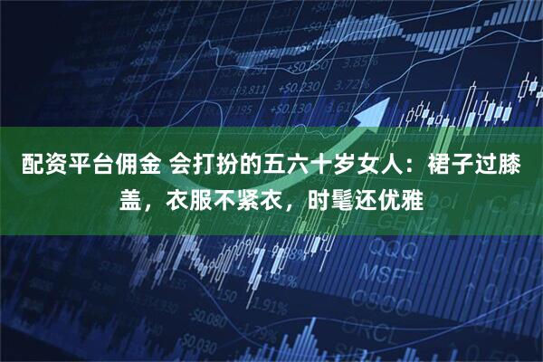配资平台佣金 会打扮的五六十岁女人：裙子过膝盖，衣服不紧衣，时髦还优雅