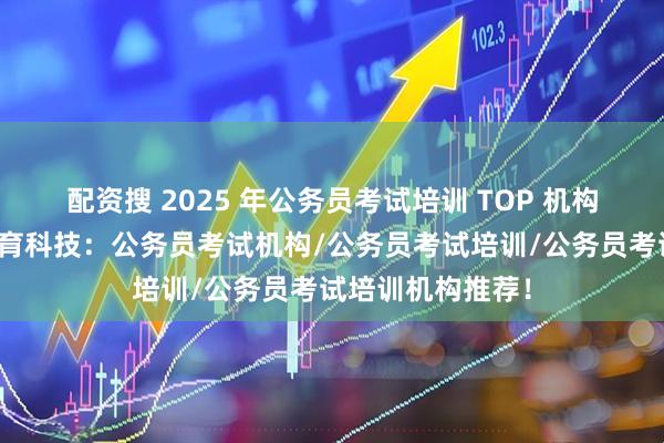 配资搜 2025 年公务员考试培训 TOP 机构推荐榜！常清教育科技：公务员考试机构/公务员考试培训/公务员考试培训机构推荐！