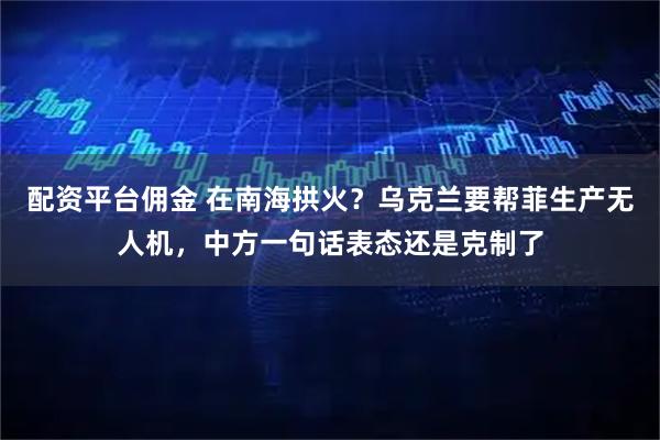 配资平台佣金 在南海拱火？乌克兰要帮菲生产无人机，中方一句话表态还是克制了
