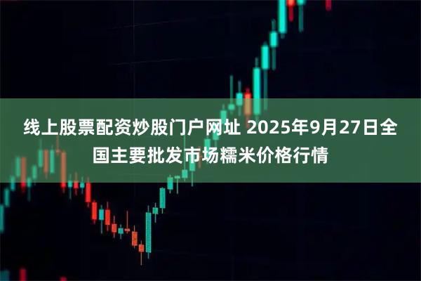线上股票配资炒股门户网址 2025年9月27日全国主要批发市场糯米价格行情