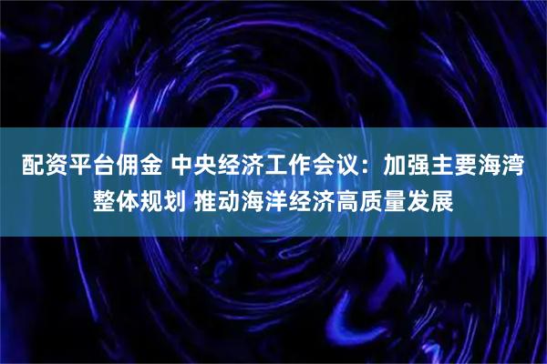 配资平台佣金 中央经济工作会议：加强主要海湾整体规划 推动海洋经济高质量发展